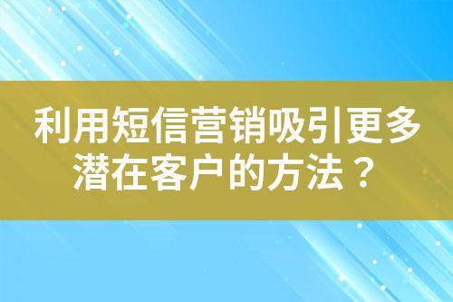 利用短信營銷吸引更多潛在客戶的方法？