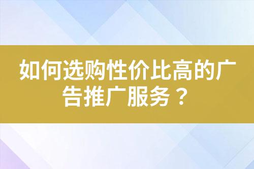 如何選購(gòu)性價(jià)比高的廣告推廣服務(wù)？