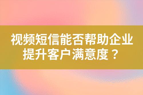 視頻短信能否幫助企業提升客戶滿意度？